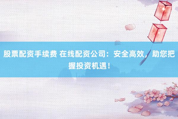 股票配资手续费 在线配资公司：安全高效，助您把握投资机遇！