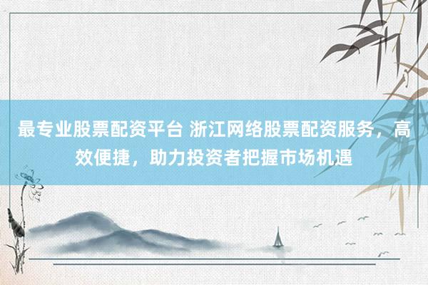 最专业股票配资平台 浙江网络股票配资服务，高效便捷，助力投资者把握市场机遇
