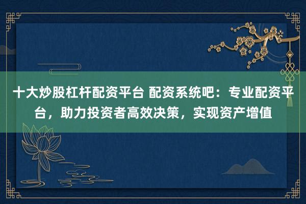 十大炒股杠杆配资平台 配资系统吧：专业配资平台，助力投资者高效决策，实现资产增值