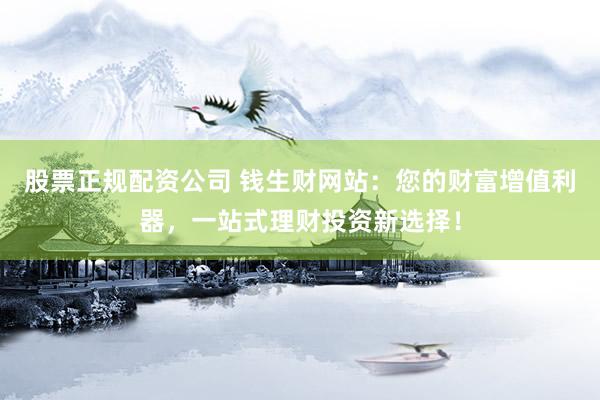 股票正规配资公司 钱生财网站：您的财富增值利器，一站式理财投资新选择！