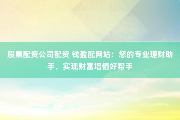 股票配资公司配资 钱盈配网站：您的专业理财助手，实现财富增值好帮手