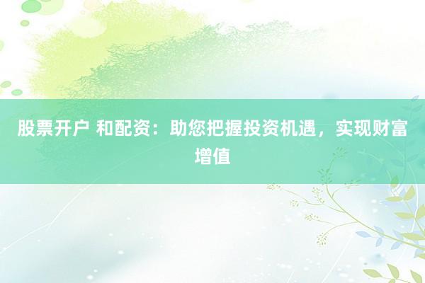 股票开户 和配资：助您把握投资机遇，实现财富增值