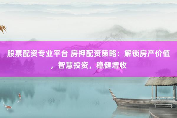 股票配资专业平台 房押配资策略：解锁房产价值，智慧投资，稳健增收