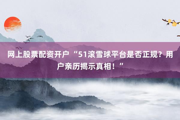 网上股票配资开户 “51滚雪球平台是否正规？用户亲历揭示真相！”