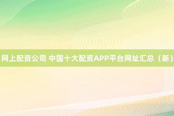 网上配资公司 中国十大配资APP平台网址汇总（新）