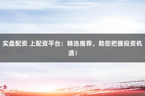 实盘配资 上配资平台：精选推荐，助您把握投资机遇！