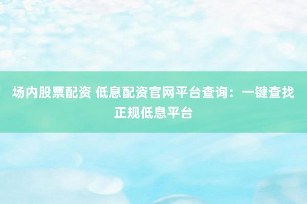场内股票配资 低息配资官网平台查询：一键查找正规低息平台