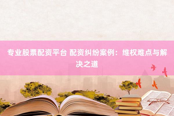 专业股票配资平台 配资纠纷案例：维权难点与解决之道