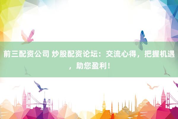 前三配资公司 炒股配资论坛：交流心得，把握机遇，助您盈利！