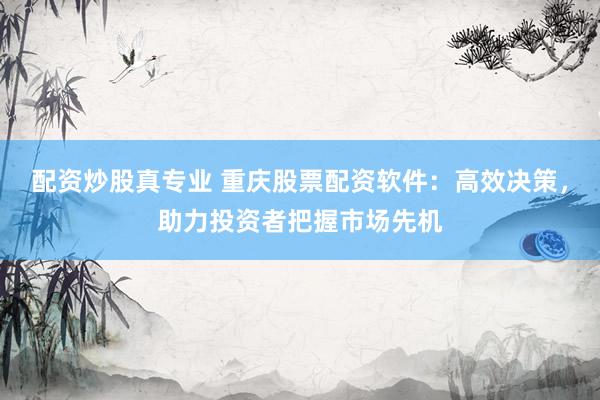 配资炒股真专业 重庆股票配资软件：高效决策，助力投资者把握市场先机
