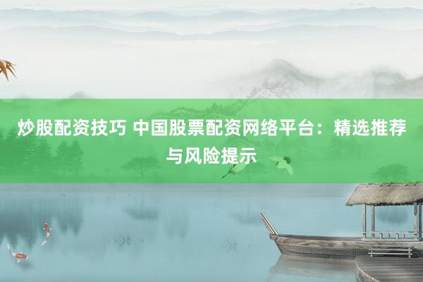 炒股配资技巧 中国股票配资网络平台：精选推荐与风险提示