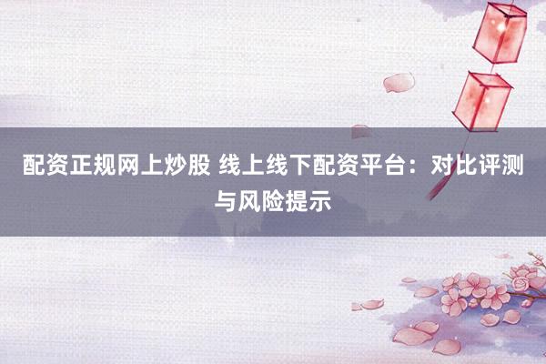 配资正规网上炒股 线上线下配资平台：对比评测与风险提示