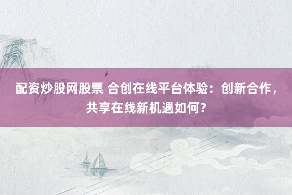 配资炒股网股票 合创在线平台体验：创新合作，共享在线新机遇如何？