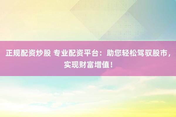 正规配资炒股 专业配资平台：助您轻松驾驭股市，实现财富增值！